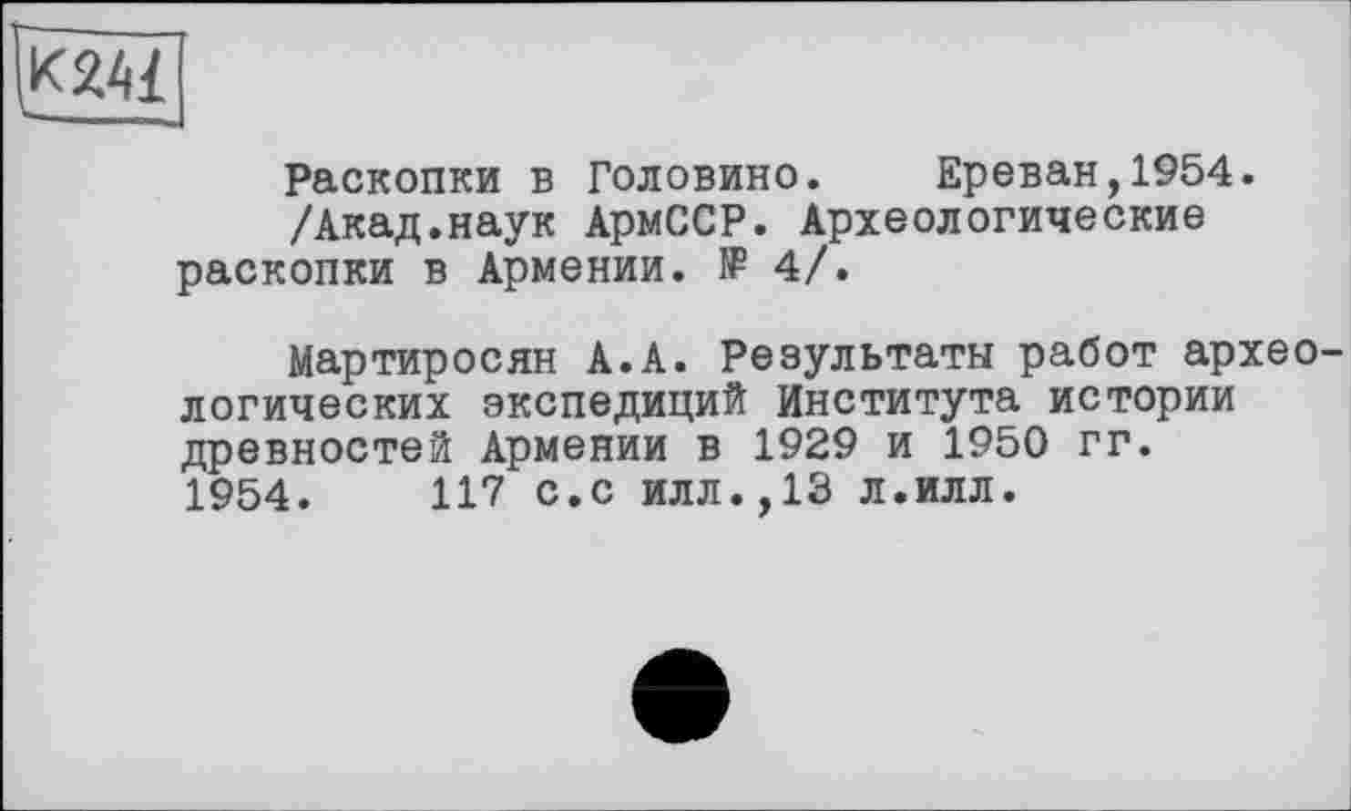 ﻿|К241
Раскопки в Головино. Ереван,1954.
/Акад.наук АрмССР. Археологические раскопки в Армении. № 4/.
Мартиросян А.А. Результаты работ архео логических экспедиций Института истории древностей Армении в 1929 и 1950 гг. 1954.	117 с.с илл.,13 л.илл.